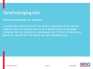 Tariefwijziging btw
Rechten leverancier en afnemer

•Leverancier heeft het recht om de btw-verhoging van 2% aan de
afnemer door te rekenen (ook als al is gefactureerd of betaald)
•Afnemer kan bij leverancier aankloppen als 21% btw in rekening is
gebracht, terwijl het 19%-tarief nog van toepassing was




  20 september 2012                Page 14             © 2010 BDO
 