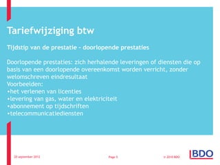 Tariefwijziging btw
Tijdstip van de prestatie – doorlopende prestaties

Doorlopende prestaties: zich herhalende leveringen of diensten die op
basis van een doorlopende overeenkomst worden verricht, zonder
welomschreven eindresultaat
Voorbeelden:
•het verlenen van licenties
•levering van gas, water en elektriciteit
•abonnement op tijdschriften
•telecommunicatiediensten




  20 september 2012                 Page 5             © 2010 BDO
 