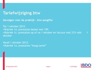 Tariefwijziging btw
Gevolgen voor de praktijk – btw-aangifte

Tot 1 oktober 2012:
•Rubriek 1a: prestaties belast met 19%
•Rubriek 1c: prestaties op of na 1 oktober en factuur met 21% vóór   1
oktober

Vanaf 1 oktober 2012:
•Rubriek 1a: prestaties “hoog tarief”




  20 september 2012                 Page 9              © 2010 BDO
 