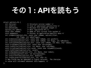 : API
struct sqlite3_vfs {
   int iVersion;             /* Structure version number */
   int szOsFile;             /* Size of subclassed sqlite3_file */
   int mxPathname;           /* Maximum file pathname length */
   sqlite3_vfs *pNext;       /* Next registered VFS */
   const char *zName;        /* Name of this virtual file system */
   void *pAppData;           /* Pointer to application-specific data */
   int (*xOpen)(sqlite3_vfs*, const char *zName, sqlite3_file*,
                 int flags, int *pOutFlags);
   int (*xDelete)(sqlite3_vfs*, const char *zName, int syncDir);
   int (*xAccess)(sqlite3_vfs*, const char *zName, int flags, int *pResOut);
   int (*xFullPathname)(sqlite3_vfs*, const char *zName, int nOut, char *zOut);
   void *(*xDlOpen)(sqlite3_vfs*, const char *zFilename);
   void (*xDlError)(sqlite3_vfs*, int nByte, char *zErrMsg);
   void (*(*xDlSym)(sqlite3_vfs*,void*, const char *zSymbol))(void);
   void (*xDlClose)(sqlite3_vfs*, void*);
   int (*xRandomness)(sqlite3_vfs*, int nByte, char *zOut);
   int (*xSleep)(sqlite3_vfs*, int microseconds);
   int (*xCurrentTime)(sqlite3_vfs*, double*);
   int (*xGetLastError)(sqlite3_vfs*, int, char *);
   /* New fields may be appended in figure versions. The iVersion
   ** value will increment whenever this happens. */
};
 