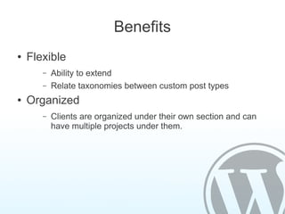 Benefits
●   Flexible
       –   Ability to extend
       –   Relate taxonomies between custom post types
●   Organized
       –   Clients are organized under their own section and can
           have multiple projects under them.
 
