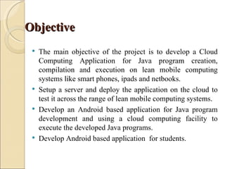 Objective
    The main objective of the project is to develop a Cloud
     Computing Application for Java program creation,
     compilation and execution on lean mobile computing
     systems like smart phones, ipads and netbooks.
    Setup a server and deploy the application on the cloud to
     test it across the range of lean mobile computing systems.
    Develop an Android based application for Java program
     development and using a cloud computing facility to
     execute the developed Java programs.
    Develop Android based application for students.
 