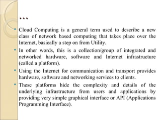 …
   Cloud Computing is a general term used to describe a new
    class of network based computing that takes place over the
    Internet, basically a step on from Utility.
   In other words, this is a collection/group of integrated and
    networked hardware, software and Internet infrastructure
    (called a platform).
   Using the Internet for communication and transport provides
    hardware, software and networking services to clients.
   These platforms hide the complexity and details of the
    underlying infrastructure from users and applications by
    providing very simple graphical interface or API (Applications
    Programming Interface).
 