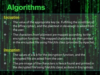 Algorithms
Encryption :
 The value of the appropriate key (ie. Fulfilling the condition of
the affine cipher), and the plaintext in devanagri is asked from
the user.
 The characters from plaintext are mapped according to the
encryption function.The mapped characters are then printed
in the encrypted file using FileUtils class (provided by Apache).
Decryption :
 The values of a & b for the decryption function, and the
encrypted file are asked from the user.
 The pre-image of the characters is hence found and printed in
the decrypted file using FileUtils class( as done in Encryption).
 