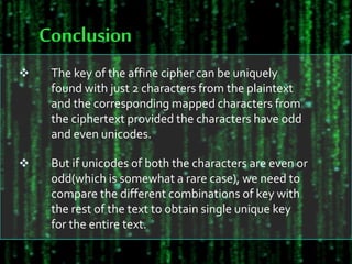 Conclusion
 The key of the affine cipher can be uniquely
found with just 2 characters from the plaintext
and the corresponding mapped characters from
the ciphertext provided the characters have odd
and even unicodes.
 But if unicodes of both the characters are even or
odd(which is somewhat a rare case), we need to
compare the different combinations of key with
the rest of the text to obtain single unique key
for the entire text.
 