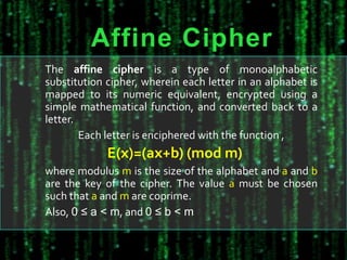 Affine Cipher
The affine cipher is a type of monoalphabetic
substitution cipher, wherein each letter in an alphabet is
mapped to its numeric equivalent, encrypted using a
simple mathematical function, and converted back to a
letter.
Each letter is enciphered with the function ,
E(x)=(ax+b) (mod m)
where modulus m is the size of the alphabet and a and b
are the key of the cipher. The value a must be chosen
such that a and m are coprime.
Also, 0 ≤ a < m, and 0 ≤ b < m
 