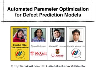 Automated Parameter Optimization
for Defect Prediction Models
Chakkrit (Kla) 
Tantithamthavorn
Shane McIntosh Ahmed E. Hassan Kenichi Matsumoto
http://chakkrit.com kla@chakkrit.com @klainfo
 