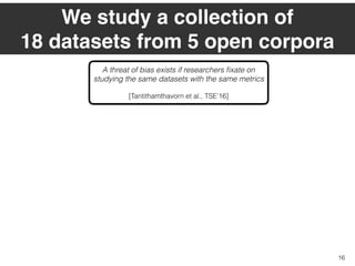 We study a collection of  
18 datasets from 5 open corpora
16
A threat of bias exists if researchers ﬁxate on
studying the same datasets with the same metrics 
[Tantithamthavorn et al., TSE’16]
 