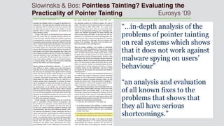 Slowinska & Bos: Pointless Tainting? Evaluating the
Practicality of Pointer Tainting Eurosys ‘09
“…in-depth analysis of the
problems of pointer tainting
on real systems which shows
that it does not work against
malware spying on users’
behaviour”
“an analysis and evaluation
of all known fixes to the
problems that shows that
they all have serious
shortcomings.”
 