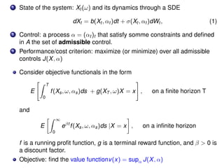 1 State of the system: Xt (ω) and its dynamics through a SDE
dXt = b(Xt , αt )dt + σ(Xt , αt )dWt , (1)
2 Control: a process α = (αt )t that satisfy somme constraints and deﬁned
in A the set of admissible control.
3 Performance/cost criterion: maximize (or minimize) over all admissible
controls J(X, α)
Consider objective functionals in the form
E
T
0
f(Xs, ω, αs)ds + g(XT , ω)X = x , on a ﬁnite horizon T
and
E
∞
0
eβt
f(Xs, ω, αs)ds |X = x , on a inﬁnite horizon
f is a running proﬁt function, g is a terminal reward function, and β > 0 is
a discount factor.
Objective: ﬁnd the value functionv(x) = supα J(X, α)
 