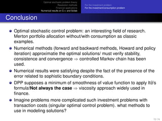 Optimal stochastic problem theory
Resolution methods
Financial applications
Numerical results on C++ and Scilab
For the investment problem
For the investment/consumption problem
Conclusion
Optimal stochastic control problem: an interesting ﬁeld of research.
Merton portfolio allocation without/with consumption as classic
examples.
Numerical methods (forward and backward methods, Howard and policy
iteration) approximatie the optimal solutions/ must verify stability,
consistence and convergence ⇒ controlled Markov chain has been
used.
Numerical results were satisfying despite the fact of the presence of the
error related to sophistic boundary conditions.
DPP supposes a minimum of smoothness of value function to apply Itˆo’s
formula!Not always the case ⇒ viscosity approach widely used in
ﬁnance.
Imagine problems more complicated such investment problems with
transaction costs (singular optimal control problem). what methods to
use in modeling solutions?
72 / 74
 