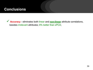Conclusions
 Accuracy - eliminates both linear and non-linear attribute correlations,
besides irrelevant attributes; 8% better than sPCA;
Scalability – linear scalability on the data size (theoretical analysis);
experiments with up to 1.1 billion points;
Unsupervised - it does not require the user to guess the number of attributes
to be removed neither requires a training set;
Semantics - it is a feature selection method, thus maintaining the semantics of
the attributes;
Generality - it suits for analytical tasks in general, and not only for
classification;
59
 
