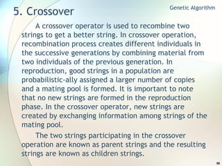 5. Crossover A crossover operator is used to recombine two strings to get a better string. In crossover operation, recombination process creates different individuals in the successive generations by combining material from two individuals of the previous generation. In reproduction, good strings in a population are probabilistic-ally assigned a larger number of copies and a mating pool is formed. It is important to note that no new strings are formed in the reproduction phase. In the crossover operator, new strings are created by exchanging information among strings of the mating pool. The two strings participating in the crossover operation are known as parent strings and the resulting strings are known as children strings.  Genetic Algorithm 