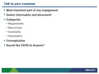 8
Talk to your customer
 Most important part of any engagement
 Gather information and document!
 Categorize
• Requirements
• Nice to have
• Constraints
• Assumptions
 Conceptualize
 Sound like VCDX to Anyone?
 