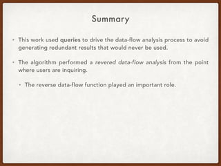 Summary
• This work used queries to drive the data-flow analysis process to avoid
generating redundant results that would never be used.
• The algorithm performed a revered data-flow analysis from the point
where users are inquiring.
• The reverse data-flow function played an important role.
 
