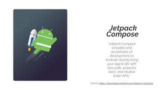 Jetpack
Compose
“Jetpack Compose
simplifies and
accelerates UI
development on
Android. Quickly bring
your app to life with
less code, powerful
tools, and intuitive
Kotlin APIs.”
Source: https://developer.android.com/jetpack/compose
 