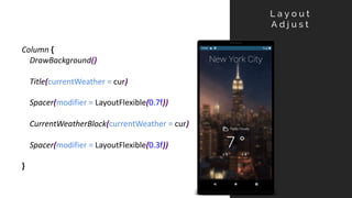 L a y o u t
A d j u s t
Column {
DrawBackground()
Title(currentWeather = cur)
Spacer(modifier = LayoutFlexible(0.7f))
CurrentWeatherBlock(currentWeather = cur)
Spacer(modifier = LayoutFlexible(0.3f))
}
 