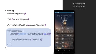 Column {
DrawBackground()
Title(currentWeather)
CurrentWeatherBlock(currentWeather)
VerticalScroller {
Column(modifier = LayoutPadding(16.dp))
{
WeatherForecastList(forecasts)
}
}
}
S e c o n d
S c r e e n
 