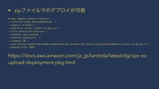 • zipファイルでのデプロイが可能
$ aws lambda create-function 
--function-name AccessMemCache 
--region us-east-1 
--zip-file fileb://path-to/app.zip 
--role execution-role-arn 
--handler app.handler 
--runtime python3.6 
--timeout 30 
--vpc-config SubnetIds=comma-separated-vpc-subnet-ids,SecurityGroupIds=default-security-group-id 
--memory-size 1024
https://docs.aws.amazon.com/ja_jp/lambda/latest/dg/vpc-ec-
upload-deployment-pkg.html
 