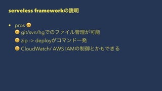 serveless frameworkの説明
• pros !
! git/svn/hgでのファイル管理が可能
! zip -> deployがコマンド一発
! CloudWatch/ AWS IAMの制御とかもできる
 