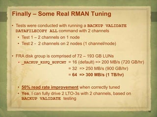 52
Finally – Some Real RMAN Tuning
• Tests were conducted with running a BACKUP VALIDATE
DATAFILECOPY ALL command with 2 channels
• Test 1 – 2 channels on 1 node
• Test 2 - 2 channels on 2 nodes (1 channel/node)
• FRA disk group is comprised of 72 – 193 GB LUNs
• _BACKUP_KSFQ_BUFCNT = 16 (default) => 200 MB/s (720 GB/hr)
= 32 => 250 MB/s (900 GB/hr)
= 64 => 300 MB/s (1 TB/hr)
• 50% read rate improvement when correctly tuned
• Yes, I can fully drive 2 LTO-3s with 2 channels, based on
BACKUP VALIDATE testing
 