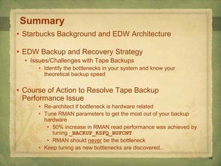 58
Summary
• Starbucks Background and EDW Architecture
• EDW Backup and Recovery Strategy
• Issues/Challenges with Tape Backups
• Identify the bottlenecks in your system and know your
theoretical backup speed
• Course of Action to Resolve Tape Backup
Performance Issue
• Re-architect if bottleneck is hardware related
• Tune RMAN parameters to get the most out of your backup
hardware
• 50% increase in RMAN read performance was achieved by
tuning _BACKUP_KSFQ_BUFCNT
• RMAN should never be the bottleneck
• Keep tuning as new bottlenecks are discovered..
 