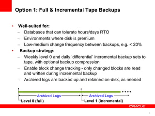 8
Option 1: Full & Incremental Tape Backups
• Well-suited for:
– Databases that can tolerate hours/days RTO
– Environments where disk is premium
– Low-medium change frequency between backups, e.g. < 20%
• Backup strategy:
– Weekly level 0 and daily ‘differential’ incremental backup sets to
tape, with optional backup compression
– Enable block change tracking - only changed blocks are read
and written during incremental backup
– Archived logs are backed up and retained on-disk, as needed
Level 0 (full) Level 1 (incremental)
….
Archived Logs Archived Logs
 