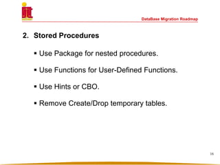 DataBase Migration Roadmap
2. Stored Procedures
 Use Package for nested procedures.
 Use Functions for User-Defined Functions.
 Use Hints or CBO.
 Remove Create/Drop temporary tables.
16
 