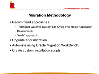 DataBase Migration Roadmap
Migration Methodology
 Recommend approaches
• Traditional Waterfall System Life Cycle over Rapid Application
Development
• “As-Is” approach
 Upgrade after migration.
 Automate using Oracle Migration WorkBench.
 Create custom installation scripts.
7
 
