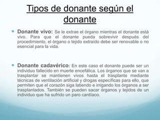 Tipos de donante según el
donante
 Donante vivo: Se le extrae el órgano mientras el donante está
vivo. Para que el donante pueda sobrevivir después del
procedimiento, el órgano o tejido extraído debe ser renovable o no
esencial para la vida.
 Donante cadavérico: En este caso el donante puede ser un
individuo fallecido en muerte encefálica. Los órganos que se van a
trasplantar se mantienen vivos hasta el trasplante mediante
técnicas de ventilación artificial y drogas específicas para ello, que
permiten que el corazón siga latiendo e irrigando los órganos a ser
trasplantados. También se pueden sacar órganos y tejidos de un
individuo que ha sufrido un paro cardíaco.
 