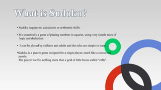 • Sudoku requires no calculation or arithmetic skills.
• It is essentially a game of placing numbers in squares, using very simple rules of
logic and deduction.
• It can be played by children and adults and the rules are simple to learn.
•Sudoku is a puzzle game designed for a single player, much like a crossword
puzzle.
The puzzle itself is nothing more than a grid of little boxes called “cells”.
 