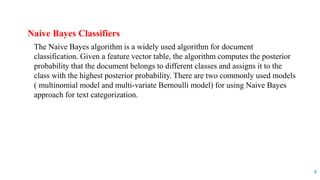 Naive Bayes Classifiers
The Naive Bayes algorithm is a widely used algorithm for document
classification. Given a feature vector table, the algorithm computes the posterior
probability that the document belongs to different classes and assigns it to the
class with the highest posterior probability. There are two commonly used models
( multinomial model and multi-variate Bernoulli model) for using Naive Bayes
approach for text categorization.
8
 