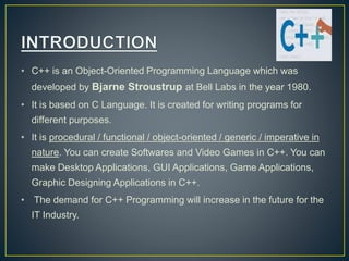 • C++ is an Object-Oriented Programming Language which was
developed by Bjarne Stroustrup at Bell Labs in the year 1980.
• It is based on C Language. It is created for writing programs for
different purposes.
• It is procedural / functional / object-oriented / generic / imperative in
nature. You can create Softwares and Video Games in C++. You can
make Desktop Applications, GUI Applications, Game Applications,
Graphic Designing Applications in C++.
• The demand for C++ Programming will increase in the future for the
IT Industry.
 