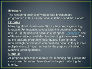 • Browsers
• The rendering engines of various web browsers are
programmed in C++ simply because if the speed that it offers.
• Libraries
• Many high-level libraries use C++ as the core programming
language. For instance, several Machine Learning libraries
use C++ in the backend because of its speed. Tensorflow, one
of the most widely used Machine Learning libraries uses C++
as the backend programming language. Such libraries
required high-performance computations because they involve
multiplications of huge matrices for the purpose of training
Machine Learning models.
• Graphics
• All graphics applications require fast rendering and just like the
case of web browsers, here also C++ helps in reducing the
latency.
 