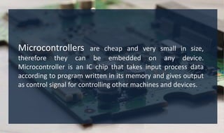 Microcontrollers are cheap and very small in size,
therefore they can be embedded on any device.
Microcontroller is an IC chip that takes input process data
according to program written in its memory and gives output
as control signal for controlling other machines and devices.
 