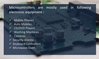 Microcontrollers are mostly used in following
electronic equipment :
 Mobile Phones
 Auto Mobiles
 CD/DVD Players
 Washing Machines
 Cameras
 Security Alarms
 Keyboard Controllers
 Microwave Oven
 