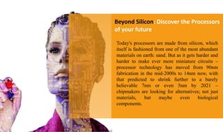 Beyond Silicon: Discover the Processors
of your future
Today's processors are made from silicon, which
itself is fashioned from one of the most abundant
materials on earth: sand. But as it gets harder and
harder to make ever more miniature circuits –
processor technology has moved from 90nm
fabrication in the mid-2000s to 14nm now, with
that predicted to shrink further to a barely
believable 7nm or even 5nm by 2021 –
chipmakers are looking for alternatives; not just
materials, but maybe even biological
components.
 