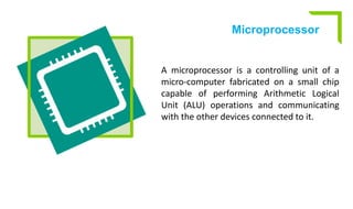 Microprocessor
A microprocessor is a controlling unit of a
micro-computer fabricated on a small chip
capable of performing Arithmetic Logical
Unit (ALU) operations and communicating
with the other devices connected to it.
 