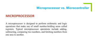 Microprocessor vs. Microcontroller
MICROPROCESSOR
A microprocessor is designed to perform arithmetic and logic
operations that make use of small number-holding areas called
registers. Typical microprocessor operations include adding,
subtracting, comparing two numbers, and fetching numbers from
one area to another.
 