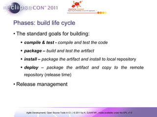 Phases: build life cycle The standard goals for building: compile & test -  compile and test the code package –  build and test the artifact install –  package the artifact and install to local  repository deploy  – package the artifact and copy to the  remote repository (release time) Release management 