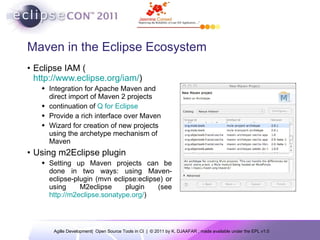 Maven in the Eclipse Ecosystem Eclipse IAM ( http://www.eclipse.org/iam/ )  Integration for Apache Maven and direct import of Maven 2 projects continuation of  Q for Eclipse Provide a rich interface over Maven Wizard for creation of new projects using the archetype mechanism of Maven Using m2Eclipse plugin Setting up Maven projects can be done in two ways: using Maven-eclipse-plugin (mvn eclipse:eclipse) or using M2eclipse plugin (see  http://m2eclipse.sonatype.org/ )  