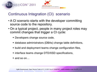 Continuous Integration (CI)  scenario A CI scenario starts with the developer committing source code to the repository.  On a typical project, people in many project roles may commit changes that trigger a CI cycle:  Developers change source code,  database administrators (DBAs) change table definitions, build and deployment teams change configuration files, interface teams change DTD/XSD specifications,  and so on… 