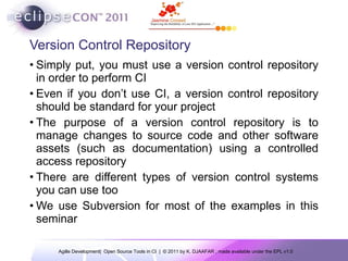 Version Control Repository Simply put, you must use a version control repository in order to perform  CI Even if you don’t use CI, a version control repository should be standard for your project The purpose of a version control repository is to manage changes to source code and other software assets (such as documentation) using a controlled access repository There are  different types of version control systems you can use too We use  Subversion for most of the examples in this seminar 