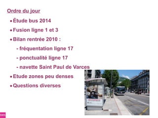 Ordre du jour
 • Étude bus 2014
 • Fusion ligne 1 et 3
 • Bilan rentrée 2010 :
   - fréquentation ligne 17
   - ponctualité ligne 17
   - navette Saint Paul de Varces
 • Etude zones peu denses
 • Questions diverses
 