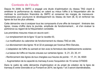 Contexte de l’étude
Depuis fin 2008, le SMTC a engagé une étude d’optimisation du réseau TAG visant à
améliorer la performance du réseau en calant au mieux l’offre à la fréquentation afin de
maîtriser la contribution financière du SMTC et conserver les marges de manoeuvre
nécessaires pour poursuivre le développement du réseau de tram (B, E) et renforcer les
lignes de bus les plus utilisées.
Cette démarche vise à analyser tous les composants d’une offre de transport : itinéraire des
lignes, niveau d’offre dans la journée, amplitude de fonctionnement… et d’en évaluer la
pertinence au regard de la fréquentation constatée.
Les premières mesures mises en œuvre sont :
- Le remplacement de la ligne 12 par la navette 43,
- La modification du calendrier de fonctionnement du réseau TAG en été,
- Le décroisement des lignes 16 et 32 et passage par l'avenue Rhin Danube,
- L'adaptation de l'offre du samedi en lien avec la fermeture des établissements scolaires
- La baisse de l’offre en heures creuses sur certaines lignes : 9, 21, 23, 30, 41
- Renforcement des lignes de bus chargées aux heures de pointe : 17, 31, 34, 6020
- Augmentation de la capacité du tramway A avec l'acquisition de 15 rames CITADIS
Dans le cadre de cette démarche d’optimisation et du projet de création de la ligne de
tramway E entre Grenoble et Le Fontanil en 2014, les lignes 1 et 3 seront diamétralisées.
 