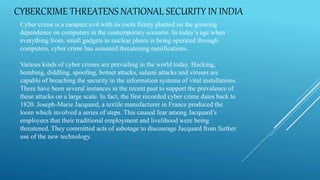 CYBERCRIME THREATENS NATIONAL SECURITY IN INDIA
Cyber crime is a rampant evil with its roots firmly planted on the growing
dependence on computers in the contemporary scenario. In today’s age when
everything from, small gadgets to nuclear plants is being operated through
computers, cyber crime has assumed threatening ramifications.
Various kinds of cyber crimes are prevailing in the world today. Hacking,
bombing, diddling, spoofing, botnet attacks, salami attacks and viruses are
capable of breaching the security in the information systems of vital installations.
There have been several instances in the recent past to support the prevalence of
these attacks on a large scale. In fact, the first recorded cyber crime dates back to
1820. Joseph-Marie Jacquard, a textile manufacturer in France produced the
loom which involved a series of steps. This caused fear among Jacquard’s
employees that their traditional employment and livelihood were being
threatened. They committed acts of sabotage to discourage Jacquard from further
use of the new technology.
 