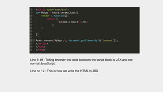 Line 8-19 : Telling browser the code between the script block is JSX and not
normal JavaScript.
Line no 12 : This is how we write the HTML in JSX
 