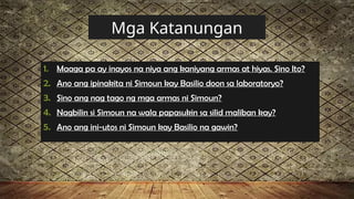Mga Katanungan
1. Maaga pa ay inayos na niya ang kaniyang armas at hiyas. Sino Ito?
2. Ano ang ipinakita ni Simoun kay Basilio doon sa laboratoryo?
3. Sino ang nag tago ng mga armas ni Simoun?
4. Nagbilin si Simoun na wala papasukin sa silid maliban kay?
5. Ano ang ini-utos ni Simoun kay Basilio na gawin?
 