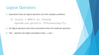 Logical Operators
 Expressions that use logical operators can form complex conditions
if (total < MAX+5 && !found)
System.out.println ("Processing…");
 All logical operators have lower precedence than the relational operators
 The ! operator has higher precedence than && and ||
 