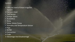 Content
 Why we need of Smart Irrigation
System
 Sensors Used
• Soil Sensor
• Jumper Wires
• NodeMCU
• Relay
• Water Motor Pump
• Humidity and Temperature Sensor
Pipe
BLYNK
Connection
Code
Advantage And Disadvantage
 